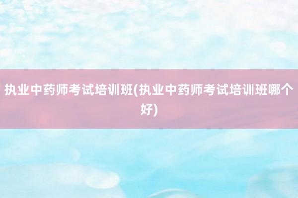 执业中药师考试培训班(执业中药师考试培训班哪个好)