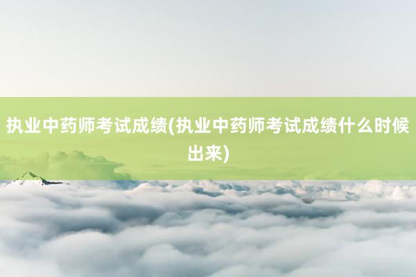 执业中药师考试成绩(执业中药师考试成绩什么时候出来)