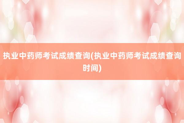 执业中药师考试成绩查询(执业中药师考试成绩查询时间)