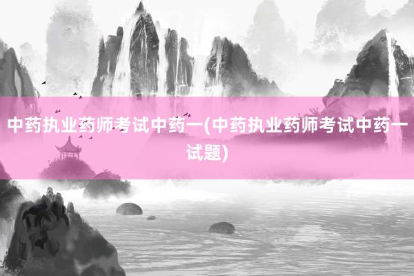 中药执业药师考试中药一(中药执业药师考试