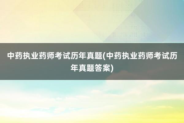 中药执业药师考试历年真题(中药执业药师考