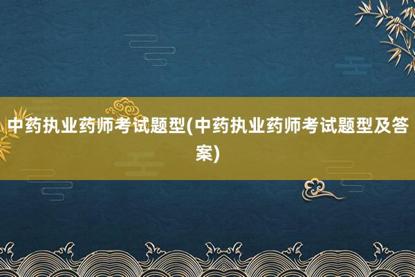 中药执业药师考试题型(中药执业药师考试题型及答案)