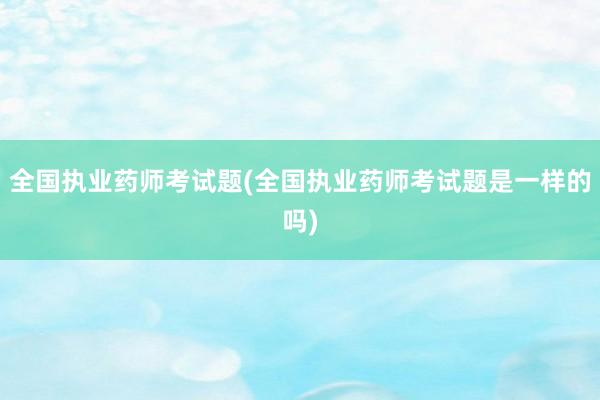 全国执业药师考试题(全国执业药师考试题是一样的吗)
