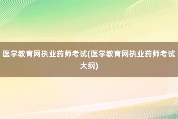 医学教育网执业药师考试(医学教育网执业药师考试大纲)