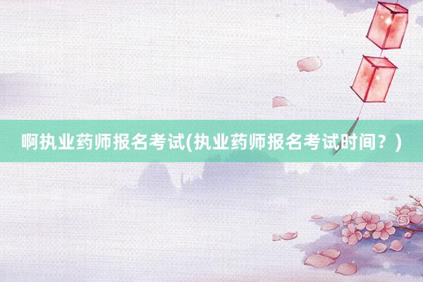 啊执业药师报名考试(执业药师报名考试时间？)