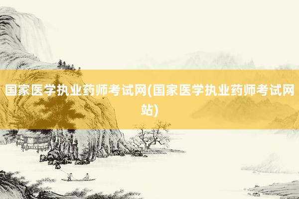 国家医学执业药师考试网(国家医学执业药师考试网站)
