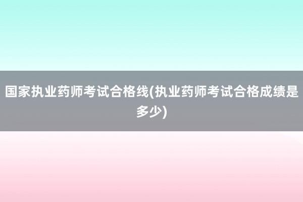国家执业药师考试合格线(执业药师考试合格成绩是多少)