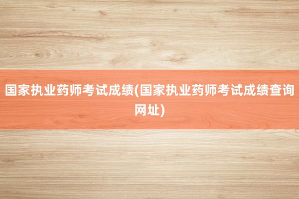 国家执业药师考试成绩(国家执业药师考试成绩查询网址)