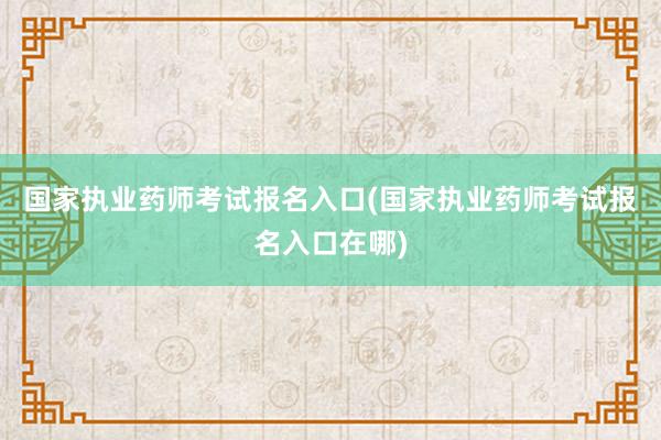 国家执业药师考试报名入口(国家执业药师考试报名入口在哪)