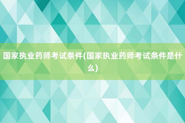 国家执业药师考试条件(国家执业药师考试条件是什么)