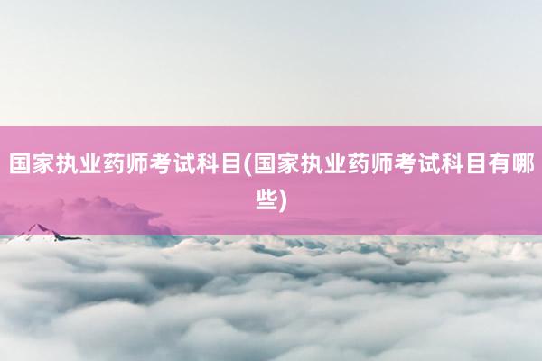 国家执业药师考试科目(国家执业药师考试科目有哪些)