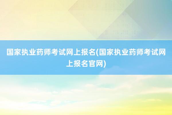 国家执业药师考试网上报名(国家执业药师考试网上报名官网)