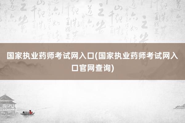 国家执业药师考试网入口(国家执业药师考试网入口官网查询)