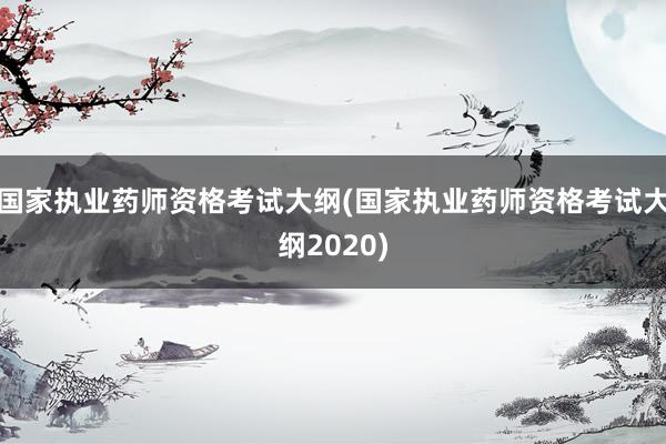 国家执业药师资格考试大纲(国家执业药师资格考试大纲2020)
