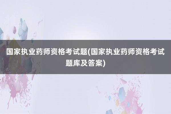 国家执业药师资格考试题(国家执业药师资格考试题库及答案)