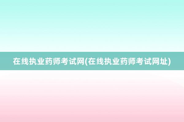 在线执业药师考试网(在线执业药师考试网址)