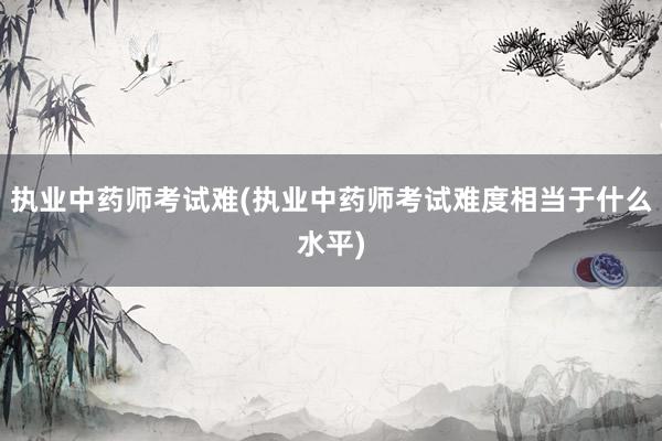 执业中药师考试难(执业中药师考试难度相当于什么水平)