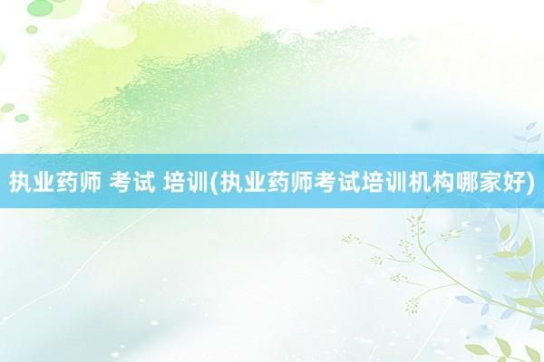 执业药师 考试 培训(执业药师考试培训机构哪家好)