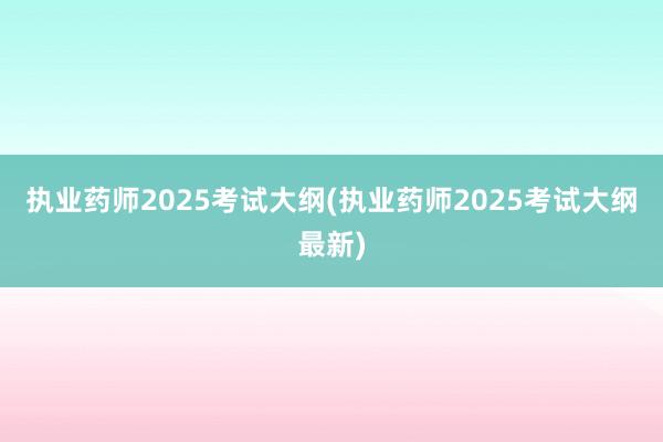 执业药师2025考试大纲(执业药师2025考试大纲最新)