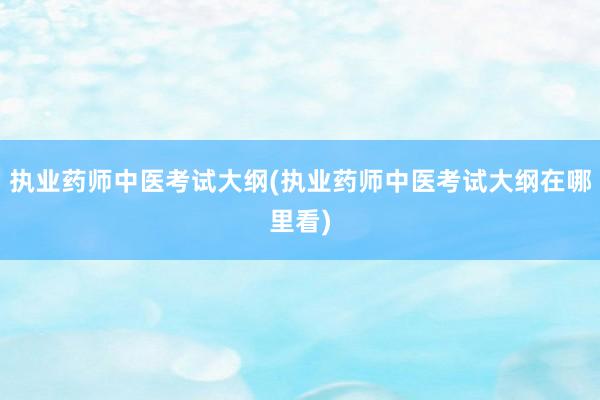 执业药师中医考试大纲(执业药师中医考试大纲在哪里看)