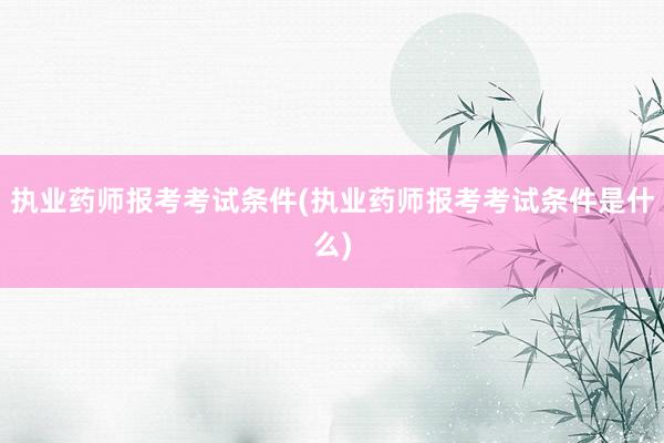 执业药师报考考试条件(执业药师报考考试条件是什么)