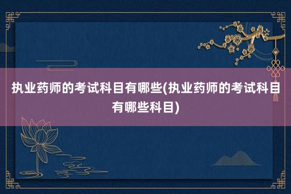 执业药师的考试科目有哪些(执业药师的考试