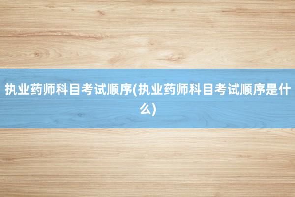 执业药师科目考试顺序(执业药师科目考试顺
