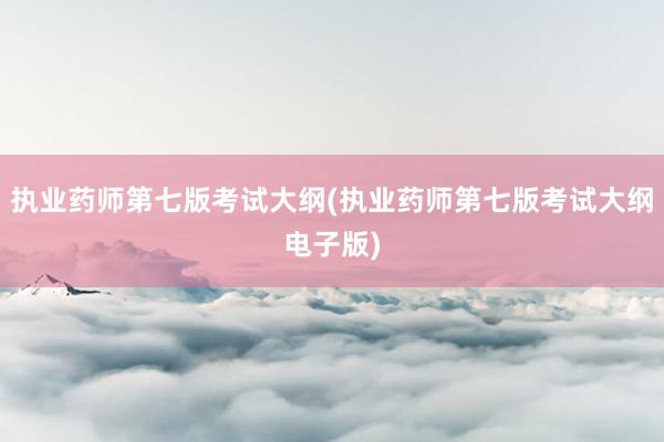 执业药师第七版考试大纲(执业药师第七版考试大纲电子版)