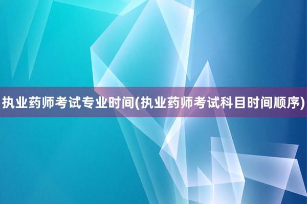 执业药师考试专业时间(执业药师考试科目时间顺序)