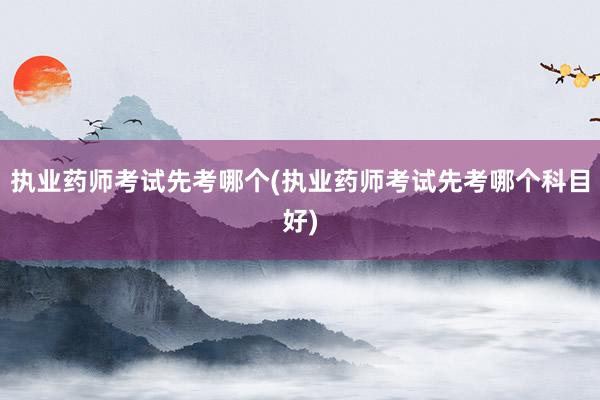 执业药师考试先考哪个(执业药师考试先考哪个科目好)