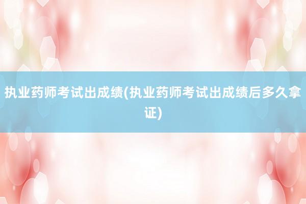 执业药师考试出成绩(执业药师考试出成绩后多久拿证)