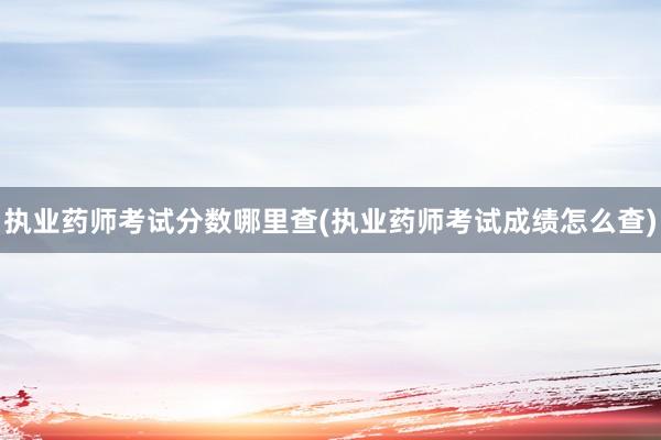 执业药师考试分数哪里查(执业药师考试成绩怎么查)