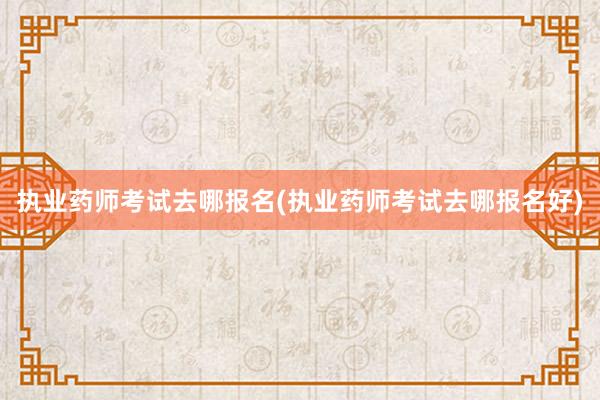 执业药师考试去哪报名(执业药师考试去哪报