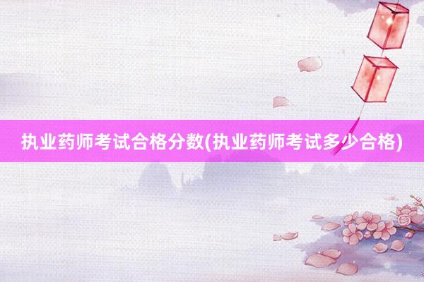 执业药师考试合格分数(执业药师考试多少合格)