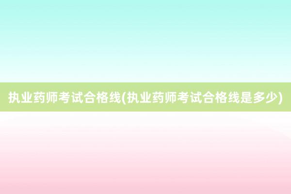 执业药师考试合格线(执业药师考试合格线是多少)