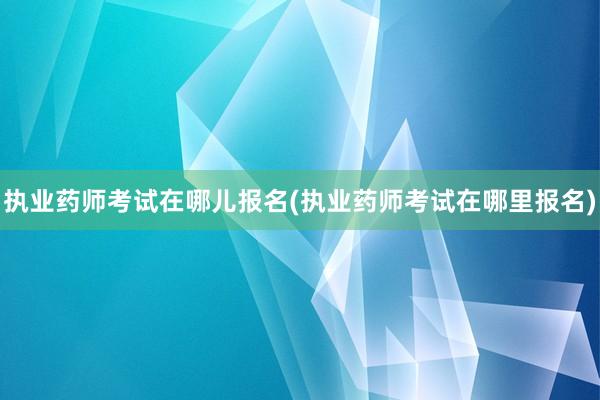执业药师考试在哪儿报名(执业药师考试在哪