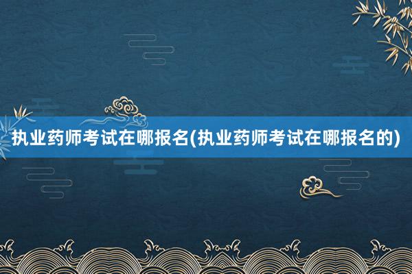 执业药师考试在哪报名(执业药师考试在哪报名的)