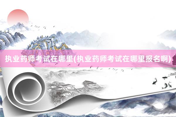 执业药师考试在哪里(执业药师考试在哪里报名啊)