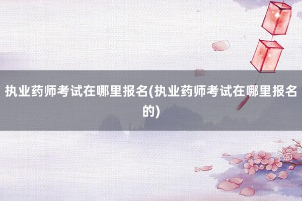 执业药师考试在哪里报名(执业药师考试在哪里报名的)