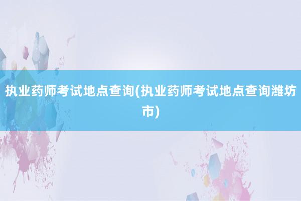 执业药师考试地点查询(执业药师考试地点查询潍坊市)