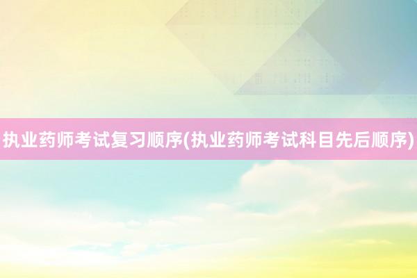 执业药师考试复习顺序(执业药师考试科目先后顺序)