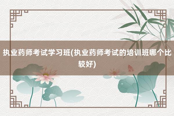 执业药师考试学习班(执业药师考试的培训班哪个比较好)