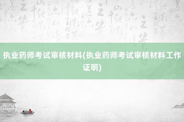 执业药师考试审核材料(执业药师考试审核材料工作证明)