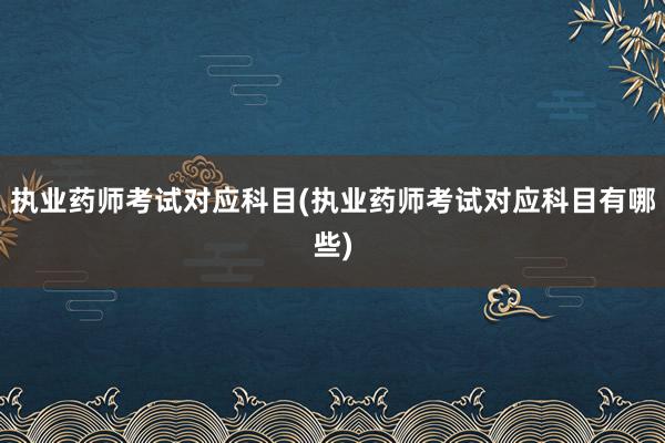 执业药师考试对应科目(执业药师考试对应科