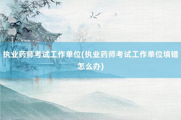 执业药师考试工作单位(执业药师考试工作单位填错怎么办)