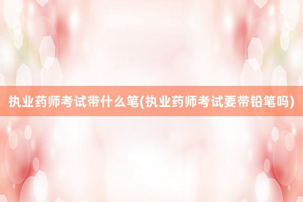 执业药师考试带什么笔(执业药师考试要带铅笔吗)