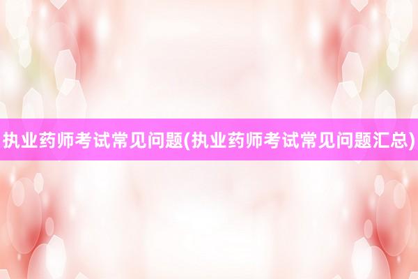 执业药师考试常见问题(执业药师考试常见问题汇总)
