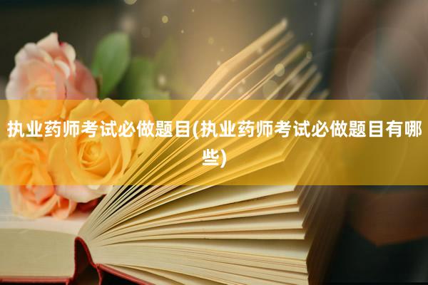 执业药师考试必做题目(执业药师考试必做题目有哪些)