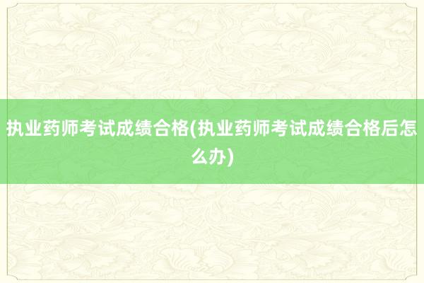 执业药师考试成绩合格(执业药师考试成绩合