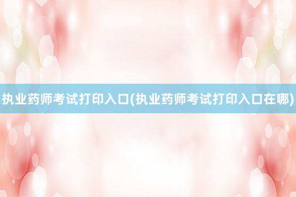 执业药师考试打印入口(执业药师考试打印入口在哪)